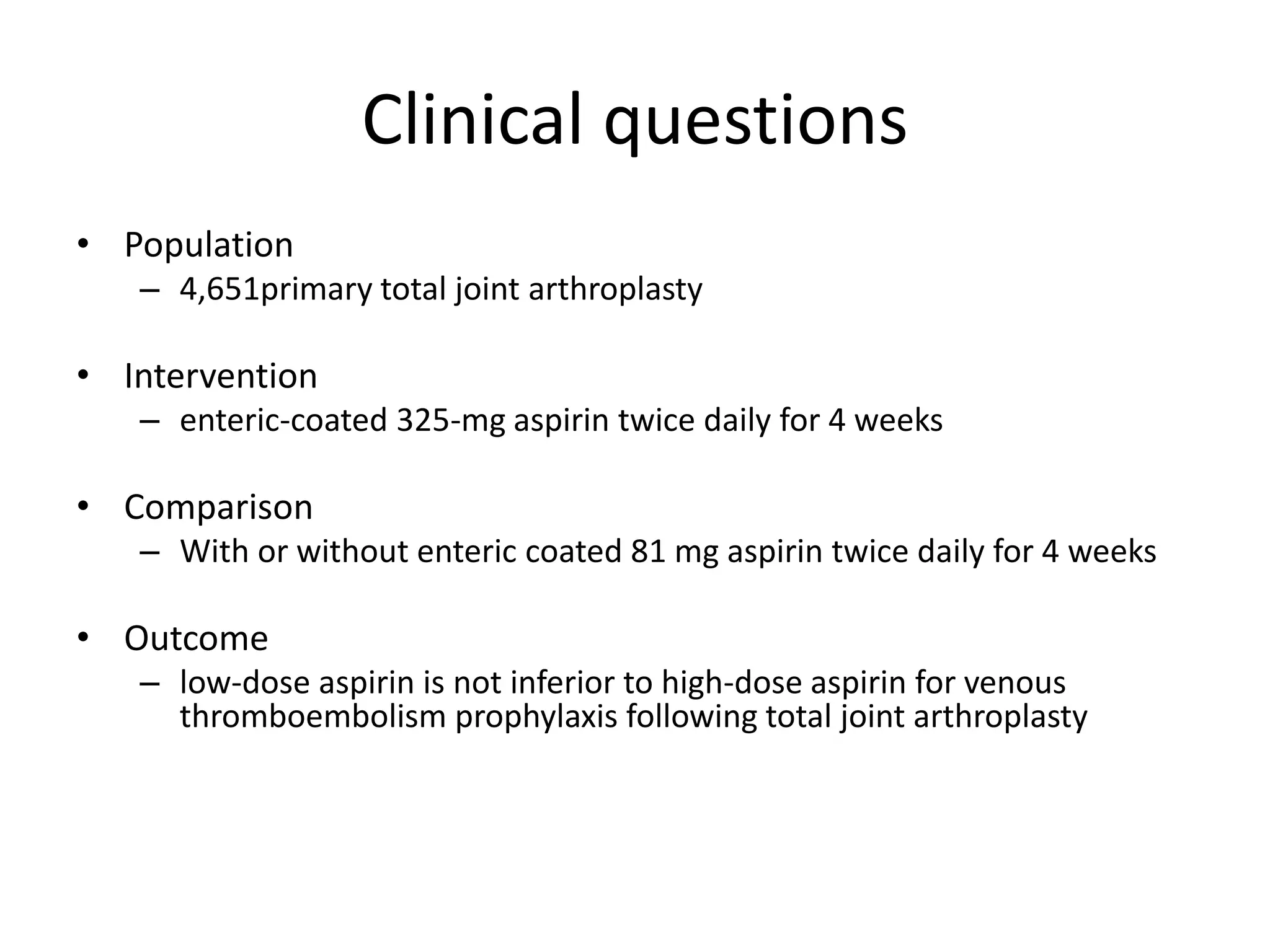 Clinical questions
• Population
– 4,651primary total joint arthroplasty
• Intervention
– enteric-coated 325-mg aspirin twice daily for 4 weeks
• Comparison
– With or without enteric coated 81 mg aspirin twice daily for 4 weeks
• Outcome
– low-dose aspirin is not inferior to high-dose aspirin for venous
thromboembolism prophylaxis following total joint arthroplasty
 