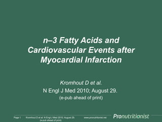 www.pronutritionist.net
n–3 Fatty Acids and
Cardiovascular Events after
Myocardial Infarction
Kromhout D et al.
N Engl J Med 2010; August 29.
(e-pub ahead of print)
Page 1 Kromhout D et al. N Engl J Med 2010; August 29.
(e-pub ahead of print)
 
