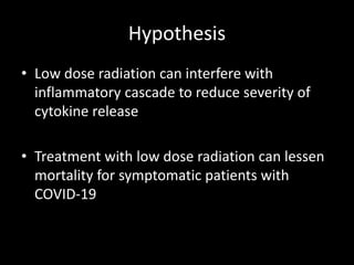 Hypothesis
• Low dose radiation can interfere with
inflammatory cascade to reduce severity of
cytokine release
• Treatment with low dose radiation can lessen
mortality for symptomatic patients with
COVID-19
 