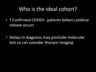 Who is the ideal cohort?
• ? Confirmed COVID+ patients before cytokine
release occurs
• Delays in diagnosis may preclude molecular
test so can consider thoracic imaging
 
