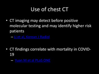 Use of chest CT
• CT imaging may detect before positive
molecular testing and may identify higher risk
patients
– Li et al, Korean J Radiol
• CT findings correlate with mortality in COVID-
19
– Yuan M et al PLoS ONE
 