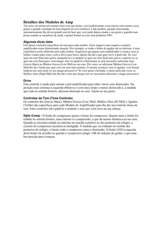 Detalhes dos Modelos de Amp
Tal como um artista tem muitas cores com que pintar, você poderá pintar a sua música com muitas cores,
graças à grande variedade de tons disponíveis no LowDown. Cada modelo, quando selecionado,
automaticamente lhe dá um grande som de base que você pode depois mudar a seu gosto e guardar num
preset usando as memórias de canal, o painel frontal ou com uma pedaleira FBV.
Algumas dicas úteis
Lhe demos controles específicos de tom para cada modelo. Estes reagem como reagiria o próprio
amplificador numa determinada situação. Por exemplo, se rodar o botão de agudos até ao máximo, é uma
experiência muito diferente para cada modelo. Sugerimos que pegue num amplificador e comece com os
botões virados para cima e com a drive para baixo, depois decida o que quer ouvir a partir daí. Se você
quer um som final mais grave, pergunte-se a si próprio se quer um som final mais grave e espesso ou se
quer um som final grave com ataque. Isto irá ajudá-lo a determinar se será necessário adicionar mais
Graves (Bass) ou Médios Graves (Low Mid) ao seu som. Por vezes, ao adicionar Médios Graves (Low
Mid) lhe dá o fundo que quer com um som mais potente. O mesmo acontece com os agudos, você deseja
limpeza nas suas notas ou um ataque percussivo? Se você quiser claridade, a maior parte das vezes os
Médios Altos (High Mid) irão lhe dar o tom que deseja sem ser necessário adicionar o ataque percussivo.
Drive
Este controle é usado para saturar o pré-amplificador para obter vários sons distorcidos. Na
posição mais extrema à esquerda obtém-se o som mais limpo e menos distorcido e, à medida
que roda no sentido horário, adiciona distorção ao som. Ajuste ao seu gosto.
Controles de Tom (Tone Controls)
Os controles dos Graves (Bass), Médios Graves (Low Mid), Médios Altos (Hi Mid) e Agudos
(Treble) são específicos para cada Modelo de Amplificador para lhe dar um controle ótimo de
tom. Estes controles irão ajudá-lo a modelar o tom que você ouve na sua cabeça.
Opto Comp - O botão do compressor ajusta o limiar do compressor. Quanto mais o botão for
rodado no sentido horário, mais intensa é a compressão, o que dá menos dinâmica ao seu som.
Quando se encontra rodado ao máximo no sentido contrário ao dos ponteiros do relógio, o
circuito do compressor encontra-se desligado. Á medida que vai rodando no sentido dos
ponteiros do relógio, o limiar onde o compressor entra é diminuído. O botão LED à esquerda
deste botão irá acender-se quando o compressor atingir -5db de redução do ganho, o que uma
boa posição para começar.
 