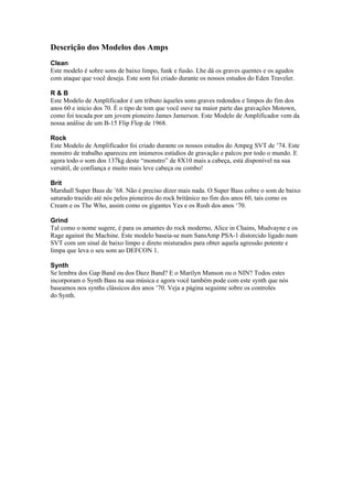 Descrição dos Modelos dos Amps
Clean
Este modelo é sobre sons de baixo limpo, funk e fusão. Lhe dá os graves quentes e os agudos
com ataque que você deseja. Este som foi criado durante os nossos estudos do Eden Traveler.
R & B
Este Modelo de Amplificador é um tributo àqueles sons graves redondos e limpos do fim dos
anos 60 e início dos 70. É o tipo de tom que você ouve na maior parte das gravações Motown,
como foi tocada por um jovem pioneiro James Jamerson. Este Modelo de Amplificador vem da
nossa análise de um B-15 Flip Flop de 1968.
Rock
Este Modelo de Amplificador foi criado durante os nossos estudos do Ampeg SVT de ’74. Este
monstro de trabalho apareceu em inúmeros estúdios de gravação e palcos por todo o mundo. E
agora todo o som dos 137kg deste “monstro” de 8X10 mais a cabeça, está disponível na sua
versátil, de confiança e muito mais leve cabeça ou combo!
Brit
Marshall Super Bass de ’68. Não é preciso dizer mais nada. O Super Bass cobre o som de baixo
saturado trazido até nós pelos pioneiros do rock britânico no fim dos anos 60, tais como os
Cream e os The Who, assim como os gigantes Yes e os Rush dos anos ‘70.
Grind
Tal como o nome sugere, é para os amantes do rock moderno, Alice in Chains, Mudvayne e os
Rage against the Machine. Este modelo baseia-se num SansAmp PSA-1 distorcido ligado num
SVT com um sinal de baixo limpo e direto misturados para obter aquela agressão potente e
limpa que leva o seu som ao DEFCON 1.
Synth
Se lembra dos Gap Band ou dos Dazz Band? E o Marilyn Manson ou o NIN? Todos estes
incorporam o Synth Bass na sua música e agora você também pode com este synth que nós
baseamos nos synths clássicos dos anos ’70. Veja a página seguinte sobre os controles
do Synth.
 
