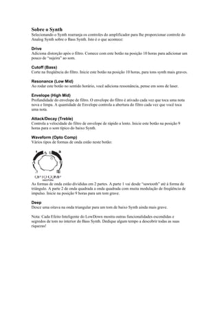 Sobre o Synth
Selecionando o Synth rearranja os controles do amplificador para lhe proporcionar controle do
Analog Synth sobre o Bass Synth. Isto é o que acontece:
Drive
Adiciona distorção após o filtro. Comece com este botão na posição 10 horas para adicionar um
pouco de “sujeira” ao som.
Cutoff (Bass)
Corte na freqüência do filtro. Inicie este botão na posição 10 horas, para tons synth mais graves.
Resonance (Low Mid)
Ao rodar este botão no sentido horário, você adiciona ressonância, pense em sons de laser.
Envelope (High Mid)
Profundidade do envelope de filtro. O envelope do filtro é ativado cada vez que toca uma nota
nova e limpa. A quantidade de Envelope controla a abertura do filtro cada vez que você toca
uma nota.
Attack/Decay (Treble)
Controla a velocidade do filtro de envelope de rápido a lento. Inicie este botão na posição 9
horas para o som típico do baixo Synth.
Waveform (Opto Comp)
Vários tipos de formas de onda estão neste botão:
 
As formas de onda estão divididas em 2 partes. A parte 1 vai desde “sawtooth” até à forma de
triângulo. A parte 2 de onda quadrada a onda quadrada com muita modulação de freqüência de
impulso. Inicie na posição 9 horas para um tom grave.
Deep
Desce uma oitava na onda triangular para um tom de baixo Synth ainda mais grave.
Nota: Cada Efeito Inteligente do LowDown mostra outras funcionalidades escondidas e
segredos de tom no interior do Bass Synth. Dedique algum tempo a descobrir todas as suas
riquezas!
 