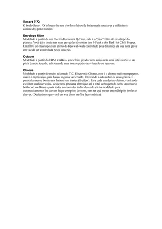 Smart FX:
O botão Smart FX oferece-lhe um trio dos efeitos de baixo mais populares e utilizáveis
conhecidos pelo homem:
Envelope filter
Modelado a partir de um Electro-Harmonix Q-Tron, este é o “pior” filtro de envelope do
planeta. Você já o ouviu nas suas gravações favoritas dos P-Funk e dos Red Hot Chili Pepper.
Um filtro de envelope é um efeito do tipo wah-wah controlado pela dinâmica da sua nota grave
em vez de ser controlada pelos seus pés.
Octaver
Modelado a partir do EBS OctaBass, este efeito produz uma única nota uma oitava abaixo do
pitch da nota tocada, adicionando uma nova e poderosa vibração ao seu som.
Chorus
Modelado a partir do muito aclamado T.C. Electronic Chorus, este é o chorus mais transparente,
suave e expressivo, para baixo, alguma vez criado. Utilizando o não reduz os seus graves. É
particularmente bonito nos baixos sem trastes (fretless). Para cada um destes efeitos, você pode
escolher qualquer coisa, desde uma pequena alteração até a total dobragem do som. Ao rodar o
botão, o LowDown ajusta todos os controles individuais do efeito modelado para
automaticamente lhe dar um leque completo de sons, sem ter que mexer em múltiplos botões e
chaves. (Deduzimos que você em vez disso prefira fazer música).
 