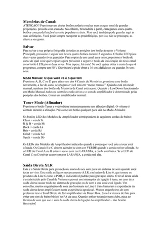 Memórias de Canal:
ATENÇÃO!! Pressionar um destes botões poderia resultar num ataque tonal de grandes
proporções, proceda com cuidado. No entanto, brincadeira à parte, carregamos estes quatro
botões com predefinições bastante populares e úteis. Mas você também pode guardar aqui as
suas definições. Você pode sempre recuperar as predefinições, por isso não se preocupe, as
altere a seu gosto.
Salvar
Para salvar a sua própria fotografia de todas as posições dos botões (exceto o Volume
Principal), pressione e segure um destes quatro botões durante 2 segundos. O botão LED pisca
duas vezes quando tiver guardado. Para copiar de um canal para outro, pressione o botão do
canal do qual você quer copiar; agora pressione e segure o botão da localização do novo canal
até o botão LED piscar duas vezes. Mas espere, há mais! Se você quiser obter a mais do que 4
programas, compre um FBV Shortboard e pode obter a 36 tons deliciosos ou guardar 36 tons
seus.
Modo Manual: O que você vê é o que tem
Pressione A, B, C ou D para ativar um dos 4 Canais de Memórias, pressione esse botão
novamente, a luz do canal se apagará e você está em “modo manual”. Quando está em modo
manual, nenhum dos botões de Memória de Canal está aceso. Quando o LowDown funcionando
em Modo Manual, todos os controles estão ativos e o som do amplificador é determinado pelas
posições dos botões. Como um amplificador normal.
Tuner Mode (Afinador)
Pressione o botão Tuner e você obtém instantaneamente um afinador digital. O volume é
cortado durante a afinação. Pressione um botão qualquer para sair do Modo Afinador.
Os botões LED dos Modelos de Amplificador correspondem às seguintes cordas do baixo:
Clean = corda Si
R & B = corda Mi
Rock = corda Lá
Brit = corda Ré
Grind = corda Sol
Synth = corda Dó
Os LEDs dos Modelos de Amplificador indicarão quando a corda que você esta a tocar está
afinada. Os Canais B e C devem acender-se com cor VERDE quando a corda estiver afinada. Se
o LED do Canal A ou B estiver aceso com cor LARANJA, a corda está baixa. Se o LED do
Canal C ou D estiver aceso com cor LARANJA, a corda está alta.
Saída Direta XLR
Esta é a Saída Direta para gravação ou envio do seu som para um sistema de som quando você
tocar ao vivo. Esta saída utiliza o processamento A.I.R. exclusivo da Line 6, que tornou os
produtos da Line 6 como o POD, o indiscutível padrão para gravação direta. O nível desta saída
é estabelecido pelo Canal de Volume e possui um interruptor de ligação á terra, no caso de a
saída direta causar ruído no sistema de gravação ou de som a que você está ligado. Um
conselho, muitos engenheiros de som profissionais na Line 6 transformaram a experiência da
saída direta deste amplificador numa experiência agradável. Muitos engenheiros de som
preferem tirar o Sinal Direto do Pré amplificador via Direct Box. Esta é a técnica de fato para
obter um som de baixo básico no PA da casa. Quando estiver tocando num clube, peça ao
técnico de som que use o som da saída direta da ligação do amplificador – não ficarão
frustrados!
 