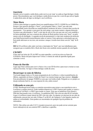 Importante
Quando estiver usando a saída direta, pode ouvir-se um ‘pop’ na saída ao ligar/desligar o botão
power. Recomendamos que você desligue a saída direta ou que tire o som do que estiver ligado
à saída direta antes de ligar ou desligar o seu LowDown.
Mute Horn
Utilize-o para desligar os agudos (horn) nos amplificadores LD175, LD300 Pro ou LD400 Pro.
Porque é que quereria desligar o “horn”, você pergunta? Bem, o “horn” tem sido uma
funcionalidade muito discutida nos amplificadores modernos de baixo. Existem duas escolas de
pensamento – Uns apoiam o som grave de rock antigo, com muito sustain e alguma distorção.
Acontece que adicionando o “horn” a este tipo de som só faz com que este soe a um zumbido e
de baixa qualidade, por isso a maioria dos artistas de Rock prefere caixas sem “horn”, ou pelo
menos com ele desligado. A segunda escola de pensamento é o tipo mais moderno de artista de
jazz/funk/fusion/metal (essencialmente todos os outros). Estes apreciam a articulação que um
horn pode adicionar ao seu tom, este acentua o ataque e resulta num ótimo som de “slap” de R
& B!
DICA: O LowDown sabe onde você tem o interruptor do “horn”, por isso trabalhamos para
assegurar que os modelos Brit e Rock não ficam com zumbido mesmo quando ele está ligado.
CD/MP3
Ligue aqui um leitor de CD, de MP3 ou outro aparelho, e ouvirá na caixa ou fones do
LowDown. Muito útil para improvisar! Utilize o volume de saída do aparelho ligado para
controlar o nível.
Fones de Ouvido
Ligue aqui fones estéreo para ouvir o baixo e/ou o seu CD favorito e para tocar e treinar as suas
músicas favoritas. Ao ligar os fones desliga a saída da caixa.
Recarregar os sons de fábrica
Você pode apagar todos os 36 canais programáveis do LowDown e voltar ás predefinições de
fábrica, segurando em baixo o botão do Canal A ao mesmo tempo que liga o power. Atenção:
Este procedimento irá apagar TODOS os sons que você tenha criado. Pergunte-se a si próprio se
deseja realmente fazê-lo, se a sua resposta for sim, então avance!
Utilizando os seus pés
O FBV Shortboard inclui todos os controles necessários para tornar a sua experiência com o
LowDown a melhor possível. Estão também disponíveis o FBV Express para mudar os canais e
controle de Vol/Wah, e o FBV2 para mudar os canais. Note que as pedaleiras Floor Board e
FB4 não funcionarão com o LowDown. As pedaleiras FBV vêm com um cabo RJ-45 incluído.
Ligue o LowDown à parte lateral do FBV com este cabo. Se alguma vez precisar de um cabo de
substituição, procure por um cabo 10 Base-T ou RJ-45, de Categoria 5 com ligações macho em
ambas as extremidades. Estes podem ser encontrados em qualquer loja de produtos de
informática.
NOTA: Não utilize um cabo CAT-5 cruzado (crossover), pois isto pode enviar corrente para
locais indesejáveis do seu controle FBV e danificar o aparelho.
 