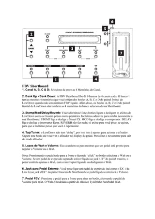 FBV Shortboard
1. Canal A, B, C & D: Selecione de entre as 4 Memórias de Canal.
2. Bank Up - Bank Down: A FBV Shortboard lhe dá 9 bancos de 4 canais cada. O banco 1
tem as mesmas 4 memórias que você obtém dos botões A, B, C e D do painel frontal do
LowDown quando não está nenhum FBV ligado. Além disso, os botões A, B, C e D do painel
frontal do LowDown são também as 4 memórias do banco selecionado na Shortboard.
3. Stomp/Mod/Delay/Reverb: Você adivinhou! Estes botões ligam e desligam os efeitos do
LowDown como se fossem pedais numa pedaleira. Incluímos adesivos para rotular novamente a
sua Shortboard. STOMP liga e desliga o Smart FX. MOD liga e desliga o compressor. DELAY
liga e desliga o interruptor Deep. REVERB não faz nada; só existe para você pisar, se quiser,
para que a multidão pense que você é espetacular.
4. Tap/Tuner: o LowDown não tem “delay”, por isso isto é apenas para acionar o afinador.
Segure este botão até você ver o afinador no display do pedal. Pressione-o novamente para sair
do modo afinador.
5. Luzes de Wah e Volume: Elas acendem-se para mostrar que um pedal está pronto para
regular o Volume ou o Wah.
Nota: Pressionando o pedal todo para a frente e fazendo “click” no botão seleciona o Wah ou o
Volume. Se um pedal de expressão separado estiver ligado ao jack 1/4’’ do painel traseiro, o
pedal controla apenas o Wah, com o interruptor ligando ou desligando o Wah.
6. Jack para Pedal Externo: Você pode ligar um pedal de expressão (tal como o EX-1 da
Line 6) ao jack d1/4’’ do painel traseiro da Shortboard e o pedal ligado controlará o Volume.
7. Pedal FBV: Pressione o pedal para a frente para pisar no botão, alternando o pedal de
Volume para Wah. O Wah é modelada a partir do clássico Tycobrahe ParaPedal Wah.
 