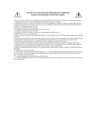  
Você deve ler estas Instruções Importantes de Segurança.
Guarde estas instruções em um local seguro. 
 
Antes de usar o seu LowDown, leia atentamente os itens correspondentes das instruções de utilização e as sugestões de segurança.
1. Obedeça a todos os avisos acerca do amplificador e presentes no Manual do LowDown.
2. Ligue apenas a fontes AC de 100-120V ou 200-240V 47-63Hz (dependendo da voltagem da unidade; verificar painel traseiro).
3. Não efetue quaisquer outras operações além das descritas no Manual do LowDown. Será necessária uma manutenção quando o
aparelho tiver sofrido algum dano, tais como:
• A fonte ou o cabo de corrente está estragada
• Foi derramado líquido ou caíram objetos para dentro do aparelho
• A unidade foi exposta à chuva ou à umidade
• A unidade não trabalhar normalmente ou alterar o seu desempenho significativamente
• O aparelho caiu ou a caixa está danificada.
4. A parte traseira da armação de metal pode aquecer durante o uso do aparelho. Não tocar durante ou pouco tempo após a utilização
do mesmo.
5. Não colocar perto de fontes de calor, tais como radiadores, sensores térmicos, ou outros aparelhos que produzam calor. Mantenha
a parte traseira da unidade pelo menos 7,5cm afastada de paredes ou de outros itens que possam bloquear a saída de calor.
6. Não bloqueie nenhuma das saídas de ventilação nem utilize o aparelho num espaço muito fechado.
7. Proteja de líquidos ou de objetos que possam entrar na caixa do aparelho. Não utilize nem coloque a unidade perto de água.
8. Não pise os cabos de alimentação. Não coloque objetos em cima dos cabos de alimentação para que estes não fiquem apertados
ou emaranhados. Preste particular atenção à ponta do fio e onde este se liga ao amplificador.
9. Desligue o amplificador quando não estiver a ser utilizado durante longos períodos de tempo. Desligue o amplificador durante os
relâmpagos.
10. Limpe apenas com um pano úmido.
11. Não arranque o pino de segurança da fonte de ligação á terra. A fonte de ligação á terra possui duas lâminas e um terceiro fio de
terra. Este terceiro fio é para a sua segurança. Quando a fonte providenciada não encaixar na sua tomada, consulte um eletricista
para a substituição da tomada obsoleta.
12. Use apenas ligações/acessórios especificados pelo fabricante.
13. A audição prolongada a elevados níveis de volume pode causar a perda ou dano irreparável da audição. Certifique-se de praticar
uma audição segura.
 