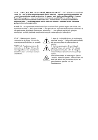 Line 6, LowDown, POD, A.I.R., Floorboard, FBV, FBV Shortboard, FBV4 e FBV2 são marcas comerciais da
Line 6, Inc. Todos os outros nomes de produtos, marcas comerciais e nomes de artistas são propriedade dos
respectivos proprietários, que não se encontram de qualquer modo ligados ou afiliados à Line 6. Os nomes
dos produtos, imagens e o nome dos artistas são usados apenas para identificar os produtos daqueles
fabricantes cujos tons e sons foram estudados durante o desenvolvimento do modelo de som da Line 6
para este produto. O uso destes produtos, marcas comerciais, imagens e nomes dos artistas não implica
qualquer colaboração ou patrocínio.
ATENÇÃO: Este equipamento foi testado e segue os limites de um aparelho digital de Classe B com
seguimento na Parte 15 das Regras de FCC. A sua operação está sujeitas às duas seguintes condições: 1)
este aparelho não deve causar interferência prejudicial, e 2) este aparelho deve aceitar qualquer
interferência recebida, incluindo interferência que pode causar operações indesejáveis.
 
AVISO: Para diminuir o risco de
combustão ou de choque elétrico, não
expor este aparelho à chuva ou umidade. 
O ponto de exclamação dentro de um triângulo
significa “atenção!” Por favor leia a informação
que aparece ao lado de todos os sinais de
atenção.
ATENÇÃO: Para diminuir o risco de
combustão ou de choque elétrico, não
remova parafusos. Não tente reparar o
aparelho. Leve-o aos serviços técnicos
competentes. 
O símbolo de raio dentro de um triângulo
significa “perigo: alta tensão”. Este indica a
presença de informações sobre da voltagem
operacional e dos potenciais riscos de choque
elétrico.
  Este símbolo dentro de um triângulo significa
“atenção! Superfície quente!” Está colocado em
áreas que podem ficar demasiado quentes ao
toque quando o aparelho está em
funcionamento.
 
 
 
 
 
 
 
 
 
 
 
 
 