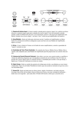  
 
1. Passive & Active Input - Comece usando a entrada passiva (passive input). Se a saída do seu baixo
distorcer a secção de input, mude para a entrada ativa (active input). Você está saturando a entrada
quando o botão TUNER/CLIP está aceso. (Um instrumento “passivo” não possui pré amplificador nem
bateria. Entrada Ativa (Active Input) – um baixo “ativo” utiliza um pré-amplificador com bateria.)
2. Amp Models - Rode este botão para selecionar um dos 5 modelos de Amplificadores ou Baixo
Synth. Os controles do LowDown configuram-se para soar bem com esse Modelo de Amplificador,
depois é só tocar!
3. Drive - Como o botão do Volume ou do Ganho de outros amplificadores; controla a quantidade de
“sujeira” existente no som.
4. Controles de Tom (Tone Controls) - Os controles dos Graves, Médios Graves, Médios Altos e
Agudos estão adaptados para cada Modelo de Amplificador para lhe proporcionar um controlo ótimo do
tom.
5. Volume de Canal (Channel Volume) - Sem afetar o seu tom, este controlo ajuda-o a equilibrar o
volume dos diferentes programas que você guardar na memória do seu LowDown (veja 10). Inicie na
posição das 2 horas, depois ajuste os controles de Drive e tonalidade para escolher o som que deseja, e
depois use o Volume de Canal para os nivelar em volume.
6. Opto Comp - Rode no sentido dos ponteiros do relógio para nivelar a sua dinâmica ao tocar (maior
compressão). Vigie a luz do botão Threshold, de modo a que esta acenda no momento em que toca com a
sua intensidade típica.
7. Smart FX - Rode este botão para ter efeitos ótimos, rápida e facialmente: este botão seleciona
Envelope Filter (Filtro de Envelope), Octaver (Oitava) ou Chorus, com uma variedade de definições –
desde suave até exagerado – para cada efeito. O botão LED mostra o efeito que se encontra ativo.
 