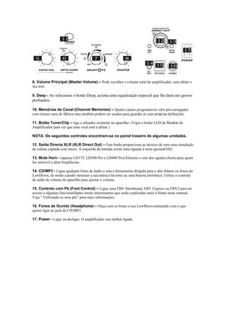  
8. Volume Principal (Master Volume) – Pode escolher o volume total do amplificador, sem afetar o
seu tom
9. Deep - Ao selecionar o botão Deep, aciona uma equalização especial que lhe dará uns graves
profundos.
10. Memórias de Canal (Channel Memories) – Quatro canais programáveis vêm pré-carregados
com ótimos sons de fábrica mas também podem ser usados para guardar as suas próprias definições.
11. Botão Tuner/Clip – liga o afinador existente no aparelho. (Vigie o botão LED do Modelo de
Amplificador para ver que nota você está a afinar.)
NOTA: Os seguintes controles encontram-se no painel traseiro de algumas unidades.
12. Saída Directa XLR (XLR Direct Out) – Este botão proporciona ao técnico de som uma simulação
de coluna captada com micro. Á esquerda da entrada existe uma ligação à terra (ground lift).
13. Mute Horn - (apenas LD175, LD300 Pro e LD400 Pro) Elimina o som dos agudos (horn) para quem
for sensível a altas freqüências.
14. CD/MP3 - Ligue qualquer fonte de áudio e esta é diretamente dirigida para o alto falante ou fones do
LowDown, de modo a poder misturar a sua música favorita ou uma bateria eletrônica. Utilize o controle
de saída de volume do aparelho para ajustar o volume.
15. Controlo com Pé (Foot Control) – Ligue uma FBV Shortboard, FBV Express ou FBV2 para ter
acesso a algumas funcionalidades muito interessantes que serão explicadas mais à frente neste manual.
Veja “ Utilizando os seus pés” para mais informações.
16. Fones de Ouvido (Headphone) – Ouça com os fones o seu LowDown misturado com o que
quiser ligar no jack de CD/MP3.
17. Power - Ligar ou desligar. O amplificador soa melhor ligado.
 