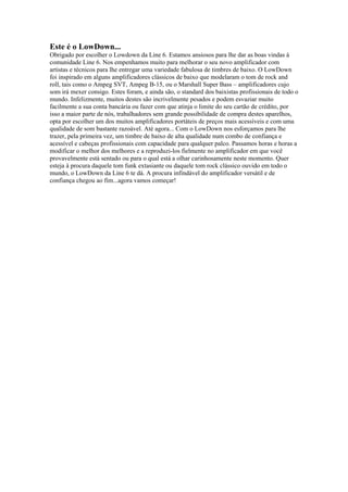Este é o LowDown...
Obrigado por escolher o Lowdown da Line 6. Estamos ansiosos para lhe dar as boas vindas à
comunidade Line 6. Nos empenhamos muito para melhorar o seu novo amplificador com
artistas e técnicos para lhe entregar uma variedade fabulosa de timbres de baixo. O LowDown
foi inspirado em alguns amplificadores clássicos de baixo que modelaram o tom de rock and
roll, tais como o Ampeg SVT, Ampeg B-15, ou o Marshall Super Bass – amplificadores cujo
som irá mexer consigo. Estes foram, e ainda são, o standard dos baixistas profissionais de todo o
mundo. Infelizmente, muitos destes são incrivelmente pesados e podem esvaziar muito
facilmente a sua conta bancária ou fazer com que atinja o limite do seu cartão de crédito, por
isso a maior parte de nós, trabalhadores sem grande possibilidade de compra destes aparelhos,
opta por escolher um dos muitos amplificadores portáteis de preços mais acessíveis e com uma
qualidade de som bastante razoável. Até agora... Com o LowDown nos esforçamos para lhe
trazer, pela primeira vez, um timbre de baixo de alta qualidade num combo de confiança e
acessível e cabeças profissionais com capacidade para qualquer palco. Passamos horas e horas a
modificar o melhor dos melhores e a reproduzi-los fielmente no amplificador em que você
provavelmente está sentado ou para o qual está a olhar carinhosamente neste momento. Quer
esteja à procura daquele tom funk extasiante ou daquele tom rock clássico ouvido em todo o
mundo, o LowDown da Line 6 te dá. A procura infindável do amplificador versátil e de
confiança chegou ao fim...agora vamos começar!
 
