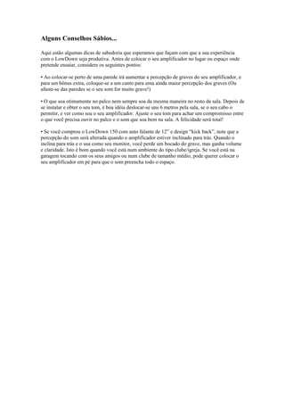 Alguns Conselhos Sábios...
Aqui estão algumas dicas de sabedoria que esperamos que façam com que a sua experiência
com o LowDown seja produtiva. Antes de colocar o seu amplificador no lugar ou espaço onde
pretende ensaiar, considere os seguintes pontos:
• Ao colocar-se perto de uma parede irá aumentar a percepção de graves do seu amplificador, e
para um bônus extra, coloque-se a um canto para uma ainda maior percepção dos graves (Ou
afaste-se das paredes se o seu som for muito grave!)
• O que soa otimamente no palco nem sempre soa da mesma maneira no resto da sala. Depois de
se instalar e obter o seu tom, é boa idéia deslocar-se uns 6 metros pela sala, se o seu cabo o
permitir, e ver como soa o seu amplificador. Ajuste o seu tom para achar um compromisso entre
o que você precisa ouvir no palco e o som que soa bem na sala. A felicidade será total!
• Se você comprou o LowDown 150 com auto falante de 12” e design “kick back”, note que a
percepção do som será alterada quando o amplificador estiver inclinado para trás. Quando o
inclina para trás e o usa como seu monitor, você perde um bocado do grave, mas ganha volume
e claridade. Isto é bom quando você está num ambiente do tipo clube/igreja. Se você está na
garagem tocando com os seus amigos ou num clube de tamanho médio, pode querer colocar o
seu amplificador em pé para que o som preencha todo o espaço.
 
