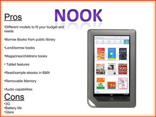 Pros Different models to fit your budget and needs Borrow Books from public library Lend/borrow books  Magazines/childrens books Tablet features Read/sample ebooks in B&N Removable Memory  Audio capabilities Cons 3G Battery life Glare  