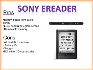 Pros Borrow books from public library E-ink pearl & anti-glare screen Removable memory Cons All models Expensive Battery life Sluggish NO wifi or 3G connectivity 