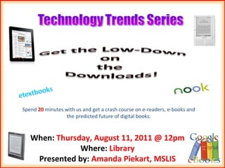 Spend  20  minutes with us and get a crash course on e-readers, e-books and the predicted future of digital books. When:  Thursday, August 11, 2011 @ 12pm Where:  Library Presented by:  Amanda Piekart, MSLIS 