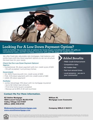 Looking For A Low Down Payment Option?
Added Beneﬁts
EZ Online Mortgage
4804 Laurel Canyon BLVD #199
Valley Village CA 91607
Office: (800) 930-8195
Webmaster@ezonlinemortgage.com
www.ezonlinemortgage.com
William M.
Mortgage Loan Counselor
Company NMLS # 362311
2016 EZ Online Mortgage – NMLS # 362311 located at 4804 Laurel Canyon Blvd #1199, Valley Village, CA 91607. www.nmlsconsumeraccess.org. Rates, fees and programs are subject to change without notice. Other restrictions may
apply. Information is intended solely for mortgage bankers, mortgage brokers, financial institutions and correspondent lenders. Not intended for distribution to consumers as defined by Section 1026.2 of Regulation Z, which implements
the Truth-in-Lending Act. Licensed by the Department of Business Oversight, under the California Residential Mortgage Lending Act (01871814)
 