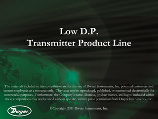 Low D.P.
Transmitter Product Line
The materials included in this compilation are for the use of Dwyer Instruments, Inc. potential customers and
current employees as a resource only. They may not be reproduced, published, or transmitted electronically for
commercial purposes. Furthermore, the Company’s name, likeness, product names, and logos, included within
these compilations may not be used without specific, written prior permission from Dwyer Instruments, Inc.
©Copyright 2011 Dwyer Instruments, Inc.
 