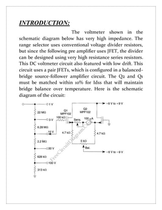 INTRODUCTION:
The voltmeter shown in the
schematic diagram below has very high impedance. The
range selector uses conventional voltage divider resistors,
but since the following pre amplifier uses JFET, the divider
can be designed using very high resistance series resistors.
This DC voltmeter circuit also featured with low drift. This
circuit uses a pair JFETs, which is configured in a balanced-
bridge source-follower amplifier circuit. The Q2 and Q1
must be matched within 10% for Idss that will maintain
bridge balance over temperature. Here is the schematic
diagram of the circuit:
 