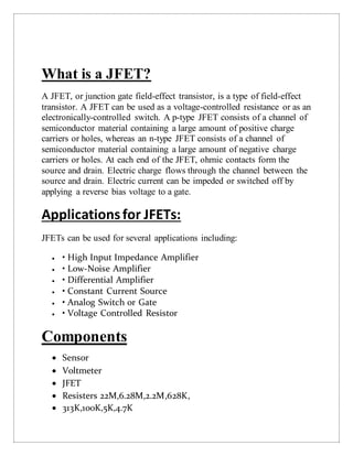 What is a JFET?
A JFET, or junction gate field-effect transistor, is a type of field-effect
transistor. A JFET can be used as a voltage-controlled resistance or as an
electronically-controlled switch. A p-type JFET consists of a channel of
semiconductor material containing a large amount of positive charge
carriers or holes, whereas an n-type JFET consists of a channel of
semiconductor material containing a large amount of negative charge
carriers or holes. At each end of the JFET, ohmic contacts form the
source and drain. Electric charge flows through the channel between the
source and drain. Electric current can be impeded or switched off by
applying a reverse bias voltage to a gate.
Applicationsfor JFETs:
JFETs can be used for several applications including:
 • High Input Impedance Amplifier
 • Low-Noise Amplifier
 • Differential Amplifier
 • Constant Current Source
 • Analog Switch or Gate
 • Voltage Controlled Resistor
Components
 Sensor
 Voltmeter
 JFET
 Resisters 22M,6.28M,2.2M,628K,
 313K,100K,5K,4.7K
 