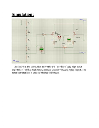 Simulation:
As shown in the simulation above the JFET used is of very high input
impedance. For that high resistances are used in voltage divider circuit. The
potentiometerRV1 is used to balance the circuit.
 