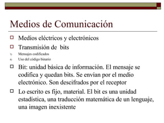 Medios de Comunicación Medios eléctricos y electrónicos Transmisión de  bits Mensajes codificados Uso del código binario Bit: unidad básica de información. El mensaje se codifica y quedan bits. Se envían por el medio electrónico. Son descifrados por el receptor Lo escrito es fijo, material. El bit es una unidad estadística, una traducción matemática de un lenguaje, una imagen inexistente 