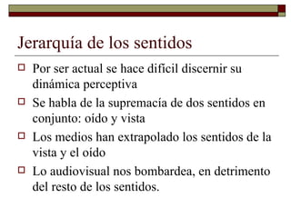 Jerarquía de los sentidos Por ser actual se hace difícil discernir su dinámica perceptiva Se habla de la supremacía de dos sentidos en conjunto: oído y vista  Los medios han extrapolado los sentidos de la vista y el oído Lo audiovisual nos bombardea, en detrimento del resto de los sentidos. 