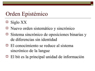 Orden Epistémico Siglo XX Nuevo orden sistemático y sincrónico Sistema sincrónico de oposiciones binarias y de diferencias sin identidad El conocimiento se reduce al sistema sincrónico de la langue El bit es la principal unidad de información 