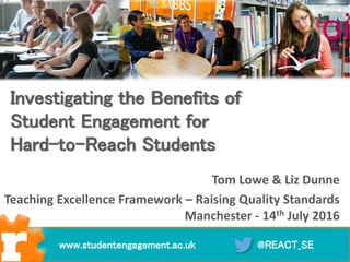 Tom Lowe & Liz Dunne
Teaching Excellence Framework – Raising Quality Standards
Manchester - 14th July 2016
@REACT_SEwww.studentengagement.ac.uk
Investigating the Benefits of
Student Engagement for
Hard-to-Reach Students
 