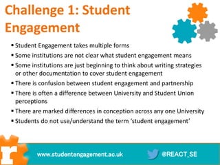Challenge 1: Student
Engagement
 Student Engagement takes multiple forms
 Some institutions are not clear what student engagement means
 Some institutions are just beginning to think about writing strategies
or other documentation to cover student engagement
 There is confusion between student engagement and partnership
 There is often a difference between University and Student Union
perceptions
 There are marked differences in conception across any one University
 Students do not use/understand the term ‘student engagement’
@REACT_SEwww.studentengagement.ac.uk
 