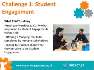 Challenge 1: Student
Engagement
What REACT is doing
-Helping universities to clarify what
they mean by Student Engagement/
Partnership
- Offering a Mapping Tool to be
completed by multiple stakeholders
- Talking to students about what
they perceive to be ‘Student
Engagement’
@REACT_SEwww.studentengagement.ac.uk
 