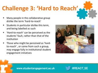  Many people in the collaborative group
dislike the term ‘hard-to-reach’
 Students in particular dislike this term,
and being labelled as such
 ‘Hard-to-reach’ can be perceived as the
students’ fault, rather than that of the
institution
 Those who might be perceived as ‘hard-
to-reach’ , or come from such a group,
may engage fully in institutional student
engagement initiatives
@REACT_SEwww.studentengagement.ac.uk
Challenge 3: ‘Hard to Reach’
 