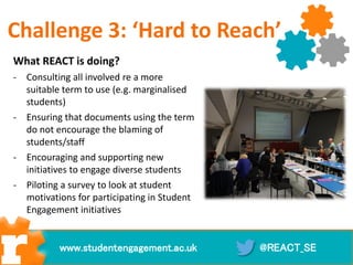 What REACT is doing?
- Consulting all involved re a more
suitable term to use (e.g. marginalised
students)
- Ensuring that documents using the term
do not encourage the blaming of
students/staff
- Encouraging and supporting new
initiatives to engage diverse students
- Piloting a survey to look at student
motivations for participating in Student
Engagement initiatives
@REACT_SEwww.studentengagement.ac.uk
Challenge 3: ‘Hard to Reach’
 