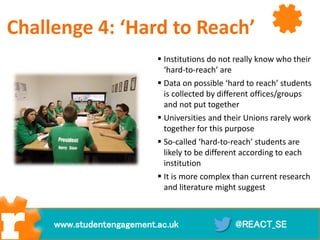  Institutions do not really know who their
‘hard-to-reach’ are
 Data on possible ‘hard to reach’ students
is collected by different offices/groups
and not put together
 Universities and their Unions rarely work
together for this purpose
 So-called ‘hard-to-reach’ students are
likely to be different according to each
institution
 It is more complex than current research
and literature might suggest
@REACT_SEwww.studentengagement.ac.uk
Challenge 4: ‘Hard to Reach’
 