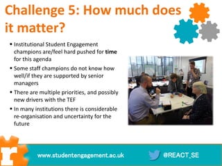  Institutional Student Engagement
champions are/feel hard pushed for time
for this agenda
 Some staff champions do not know how
well/if they are supported by senior
managers
 There are multiple priorities, and possibly
new drivers with the TEF
 In many institutions there is considerable
re-organisation and uncertainty for the
future
@REACT_SEwww.studentengagement.ac.uk
Challenge 5: How much does
it matter?
 