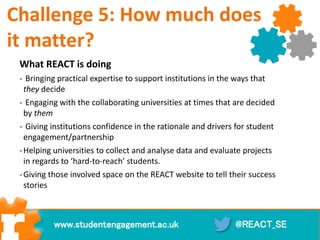 What REACT is doing
- Bringing practical expertise to support institutions in the ways that
they decide
- Engaging with the collaborating universities at times that are decided
by them
- Giving institutions confidence in the rationale and drivers for student
engagement/partnership
-Helping universities to collect and analyse data and evaluate projects
in regards to ‘hard-to-reach’ students.
-Giving those involved space on the REACT website to tell their success
stories
@REACT_SEwww.studentengagement.ac.uk
Challenge 5: How much does
it matter?
 