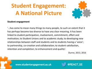 Student Engagement:
A National Picture
Student engagement
‘…has come to mean many things to many people, to such an extent that it
has perhaps become too diverse to have any clear meaning. It has been
linked to student participation, involvement, commitment, effort and
motivation; to Student Unions and to academic study; to developing new
relationships between staff and students and to students having a ‘voice’;
to partnership, co-creation and collaboration; to student satisfaction,
retention and completion; to enhancement and quality’.
Dunne, 2013, 2016
@REACT_SEwww.studentengagement.ac.uk
 