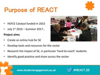 Purpose of REACT
• HEFCE Catalyst funded in 2015
• July 1st 2015 – Summer 2017…
Project aims:
• Create an online hub for SE
• Develop tools and resources for the sector
• Research the impact of SE, in particular ‘hard-to-reach’ students.
• Identify good practice and share across the sector
@REACT_SEwww.studentengagement.ac.uk
 