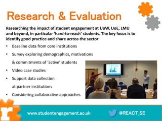 Research & Evaluation
Researching the impact of student engagement at UoW, UoE, LMU
and beyond, in particular ‘hard-to-reach’ students. The key focus is to
identify good practice and share across the sector
• Baseline data from core institutions
• Survey exploring demographics, motivations
& commitments of ‘active’ students
• Video case studies
• Support data collection
at partner institutions
• Considering collaborative approaches
@REACT_SEwww.studentengagement.ac.uk
 