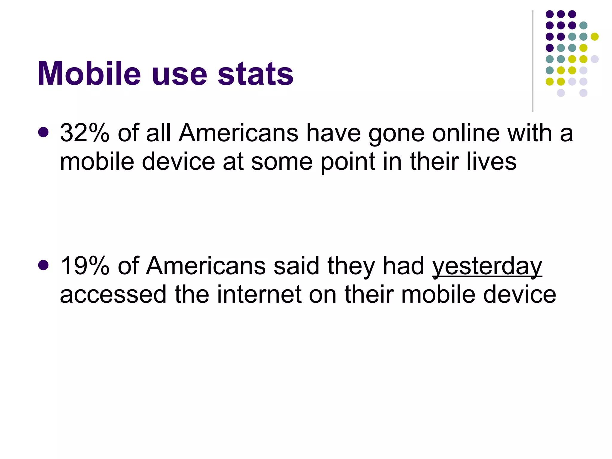 Mobile use stats 32% of all Americans have gone online with a mobile device at some point in their lives 19% of Americans said they had  yesterday  accessed the internet on their mobile device   