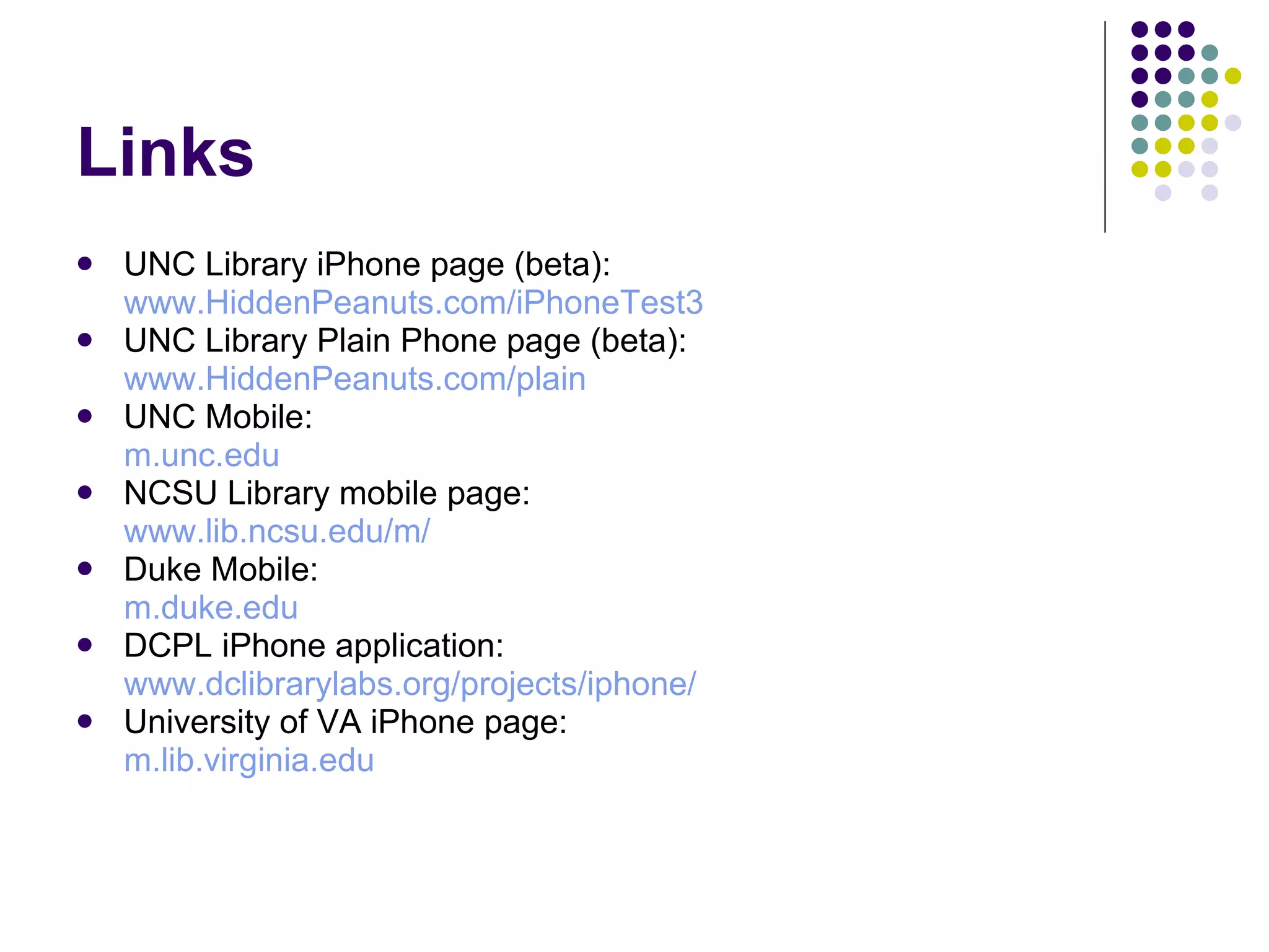 Links UNC Library iPhone page (beta): www.HiddenPeanuts.com/iPhoneTest3 UNC Library Plain Phone page (beta): www.HiddenPeanuts.com/plain UNC Mobile: m.unc.edu NCSU Library mobile page: www.lib.ncsu.edu/m/   Duke Mobile: m.duke.edu DCPL iPhone application: www.dclibrarylabs.org/projects/iphone /  University of VA iPhone page: m.lib.virginia.edu 