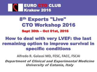 EURO CTO CLUB
Krakow 2016
8th Experts "Live"
CTO Workshop 2016
Sept 30th – Oct 01st, 2016
Alfredo R. Galassi MD, FESC, FACC, FSCAI
Department of Clinical and Experimental Medicine
University of Catania, Italy
How to deal with very LVEF: the last
remaining option to improve survival in
specific conditions
 