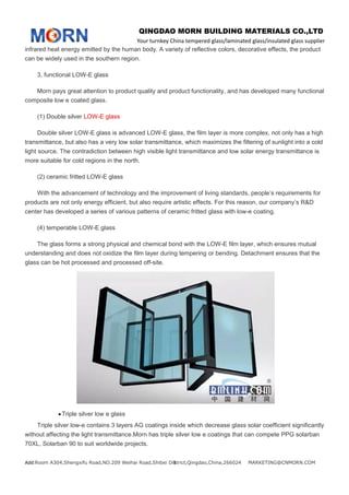 QINGDAO MORN BUILDING MATERIALS CO.,LTD
Your turnkey China tempered glass/laminated glass/insulated glass supplier
Add:Room A304,Shengxifu Road,NO.209 Weihai Road,Shibei District,Qingdao,China,266024 MARKETING@CNMORN.COM3
infrared heat energy emitted by the human body. A variety of reflective colors, decorative effects, the product
can be widely used in the southern region.
3, functional LOW-E glass
Morn pays great attention to product quality and product functionality, and has developed many functional
composite low e coated glass.
(1) Double silver LOW-E glass
Double silver LOW-E glass is advanced LOW-E glass, the film layer is more complex, not only has a high
transmittance, but also has a very low solar transmittance, which maximizes the filtering of sunlight into a cold
light source. The contradiction between high visible light transmittance and low solar energy transmittance is
more suitable for cold regions in the north.
(2) ceramic fritted LOW-E glass
With the advancement of technology and the improvement of living standards, people’s requirements for
products are not only energy efficient, but also require artistic effects. For this reason, our company’s R&D
center has developed a series of various patterns of ceramic fritted glass with low-e coating.
(4) temperable LOW-E glass
The glass forms a strong physical and chemical bond with the LOW-E film layer, which ensures mutual
understanding and does not oxidize the film layer during tempering or bending. Detachment ensures that the
glass can be hot processed and processed off-site.
Triple silver low e glass
Triple silver low-e contains 3 layers AG coatings inside which decrease glass solar coefficient significantly
without affecting the light transmittance.Morn has triple silver low e coatings that can compete PPG solarban
70XL, Solarban 90 to suit worldwide projects.
 