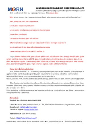 QINGDAO MORN BUILDING MATERIALS CO.,LTD
Your turnkey China tempered glass/laminated glass/insulated glass supplier
Add:Room A304,Shengxifu Road,NO.209 Weihai Road,Shibei District,Qingdao,China,266024 MARKETING@CNMORN.COM4
Click here to check Morn low-e glass performance data:coated glass
Morn is your turnkey low e glass and double glazed units supplier,welcome contact us for more info.
Hard coated low e VS Soft coated low e
Low E glass processing instruction
Low-e coated tinted glass-advantage and disadvantages
Low-e glass introduction
The defects of coated glass and solution
Difference between single silver low-e,double silver low e and triple silver low e
Low e coating on tinted glass-advantage&disadvantages
Low-e coating position:Surface #2 VS surface #3
Tags: ceramic fritted LOW-E glass, double glazed units, double silver low e, energy efficient glass, glass
curtain wall, high-transmittance LOW-E glass, infrared radiation, insulating glass, low e coated glass, low e
glass, low e glass supplier, Low-emissvity glass, offline low e coating, solar energy absorption, solar shading
glass, solar shading LOW-E glass, Triple silver low e glass, visible light transmittance
About Morn Building Materials:
Morn Building Materials Co.,Ltd is trading company offering the right facade materials for a wide range of
applications for architectural,design and system requirements.Cooperating with China premium glass
fabricators,Morn is able to supply whatever glass products applied in
facade,Spandrel ,roof ,handrail,partition,balustrade,canopy,greenhouse,sun room ,interior exterior application.
Other facade materials:Aluminium alloy profiles,aluminium plates,aluminium windows&doors,Assa Abloy
hardware,spider fitting,railing systems,shower rooms,polyurethane panels,machines&tools,steel structure, are
also available since 2019.
From aesthetics, to strict environmental and energy specifications, to critical budget and delivery requirements,
our input can make a difference.
Contact us:
Qingdao Morn Building Materials Co.,Ltd
China HQ: Room A304,Shengxifu Road,NO.209 Weihai Road,Shibei District,Qingdao,China,266024
Sales Email: marketing@cnmorn.com
Technical support: han@cnmorn.com
Mobile/Wechat: 0086-17705464660
Website:https://www.cnmorn.com/
 