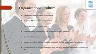 Organizational Culture
 Employee friendly working environment.
 People and Process driven organization.
 Timely payment of monthly salary.
 Employee enjoy various perks e.g. holidays in various countries
 Opportunity to express your creativity
 You get to work on the best brands in India with the best resources in the industry.
 Flexible enough as long as you do your work, no one's really bothered about what else you
do
 