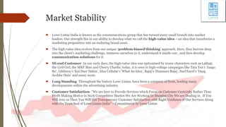 Market Stability
 Lowe Lintas India is known as the communications group that has turned many small brands into market
leaders. Our strength lies in our ability to develop what we call the high-value idea – an idea that transforms a
marketing proposition into an enduring brand asset.
 The high-value idea evolves from our unique ‘problem-biased thinking’ approach. Here, they burrow deep
into the client’s marketing challenge, immerse ourselves in it, understand it inside-out…and then develop
communication solutions for it.
 Hi-end Customer: In our early days, the high-value idea was epitomised by iconic characters such as Lalitaji,
the Liril Girl, the MRF Man and Cherry Charlie; today, it is seen in high-voltage campaigns like Tata Tea’s ‘Jaago
Re’, Lifebuoy’s ‘Koi Darr Nahin’, Idea Cellular’s ‘What An Idea’, Bajaj’s ‘Hamaara Bajaj’, Surf Excel’s ‘Daag
Acchhe Hain’ and many more.
 Long Standing: Throughout the history Lowe Lintas, have been a company of firsts, leading many
developments within the advertising industry.
 Customer Satisfaction: “We are here to Provide Services which Focus on Customer Centricity Rather Than
Profit Making Motive in Such Competitive Market We Are Working In Mumbai City We are Dealing in . If You
Will Join us Then You Will Get Transparency Customer Satisfaction with Right Guidance of Our Services Along
with the Trust Seal of Lowe Lintas India” – Commitment by Lowe Lintas
 