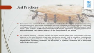 Best Practices
 Tandon (core team) commented, “Mullen Lintas is born to stand ahead of the curve. Big agencies today are dealing
with the new marketing landscape and adapting their offerings to it, hence the advantage is that Mullen Lintas has no
such baggage and that allows us to leap-frog this need to change and adapt. We understand that a great brand
needs a great narrative that flows seamlessly through screens, experiences, shopping environments
and conversations. We will equip ourselves to play a pivotal role for our brands.”
 Iyer (core team) remarked, “The agency is started with a great ambition and the bonus is the wonderful team that I
am getting to work with. This excites me and at the same time the approach would be to enrich our capabilities with
what we call, ‘core plus one’. While we continue to practice our core skill sets, we will commit ourselves to
adding people who bring with them a ‘+1’ skill or area of expertise. We believe this is critical and
makes us ‘present ready’.”
 