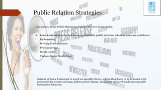 Public Relation Strategies
LinOpinion is the Public Relations division of Lowe Lintas India.
 Lowe Lintas follow several means to maintain public relation, wherein some are as follows:
• Re-branding
• Writing Press Releases
• Press coverage
• Media Alert
• Various Social Media Tool
Interns of Lowe Lintas get to work on specific clients, where they have to be in touch with
journalist for event coverage, follow press release, do market research and come up with
innovative ideas etc.
 