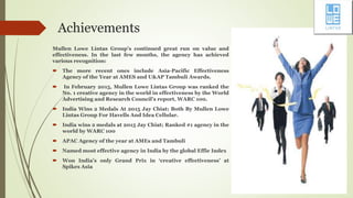 Achievements
Mullen Lowe Lintas Group’s continued great run on value and
effectiveness. In the last few months, the agency has achieved
various recognition:
 The more recent ones include Asia-Pacific Effectiveness
Agency of the Year at AMES and U&AP Tambuli Awards.
 In February 2015, Mullen Lowe Lintas Group was ranked the
No. 1 creative agency in the world in effectiveness by the World
Advertising and Research Council’s report, WARC 100.
 India Wins 2 Medals At 2015 Jay Chiat; Both By Mullen Lowe
Lintas Group For Havells And Idea Cellular.
 India wins 2 medals at 2015 Jay Chiat; Ranked #1 agency in the
world by WARC 100
 APAC Agency of the year at AMEs and Tambuli
 Named most effective agency in India by the global Effie Index
 Won India’s only Grand Prix in ‘creative effectiveness’ at
Spikes Asia
 